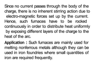 Since no current passes through the body of the
charge, there is no inherent stirring action due to
electro-magnetic forces set up by the current.
Hence, such furnaces have to be rocked
continuously in order to distribute heat uniformly
by exposing different layers of the charge to the
heat of the arc.
Application : Such furnaces are mainly used for
melting nonferrous metals although they can be
used in iron foundries where small quantities of
iron are required frequently.
 
