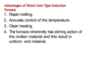 Advantages of Direct Core Type Induction
Furnace
1. Rapid melting.
2. Accurate control of the temperature.
3. Clean heating.
4. The furnace inherently has stirring action of
the molten material and this result in
uniform end material.
 