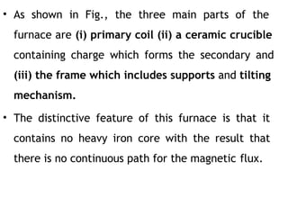 • As shown in Fig., the three main parts of the
furnace are (i) primary coil (ii) a ceramic crucible
containing charge which forms the secondary and
(iii) the frame which includes supports and tilting
mechanism.
• The distinctive feature of this furnace is that it
contains no heavy iron core with the result that
there is no continuous path for the magnetic flux.
 