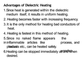 Advantages of Dielectric Heating
1.Since heat is generated within the dielectric
medium itself, it results in uniform heating.
2. Heating becomes faster with increasing frequency.
3.It is the only method for heating bad conductors of
heat.
4. Heating is fastest in this method of heating.
5.Since no naked flame appears
ininflammable articles like
plastics
the
process, and
wooden
products etc., can be heated safely.
6.Heating can be stopped immediately as and when
desired.
 