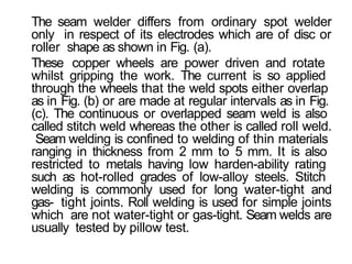 The seam welder differs from ordinary spot welder
only in respect of its electrodes which are of disc or
roller shape as shown in Fig. (a).
These copper wheels are power driven and rotate
whilst gripping the work. The current is so applied
through the wheels that the weld spots either overlap
as in Fig. (b) or are made at regular intervals as in Fig.
(c). The continuous or overlapped seam weld is also
called stitch weld whereas the other is called roll weld.
Seam welding is confined to welding of thin materials
ranging in thickness from 2 mm to 5 mm. It is also
restricted to metals having low harden-ability rating
such as hot-rolled grades of low-alloy steels. Stitch
welding is commonly used for long water-tight and
gas- tight joints. Roll welding is used for simple joints
which are not water-tight or gas-tight. Seam welds are
usually tested by pillow test.
 