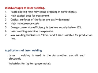 Disadvantages of laser welding.
1. Rapid cooling rate may cause cracking in some metals
2. High capital cost for equipment
3. Optical surfaces of the laser are easily damaged
4. High maintenance costs
5. Energy conversion efficiency is too low, usually below 10%.
6. laser welding machine is expensive.
7. Max welding thickness is 19mm, and it isn’t suitable for production
line.
Applications of laser welding
Laser welding is used in the Automotive, aircraft and
electronic
industries for lighter gauge metals
 