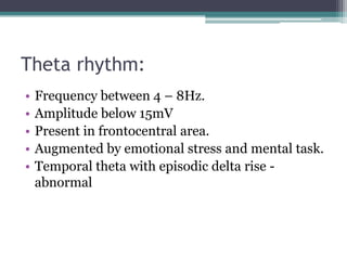 Theta rhythm:
•   Frequency between 4 – 8Hz.
•   Amplitude below 15mV
•   Present in frontocentral area.
•   Augmented by emotional stress and mental task.
•   Temporal theta with episodic delta rise -
    abnormal
 
