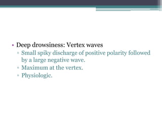 • Deep drowsiness: Vertex waves
 ▫ Small spiky discharge of positive polarity followed
   by a large negative wave.
 ▫ Maximum at the vertex.
 ▫ Physiologic.
 