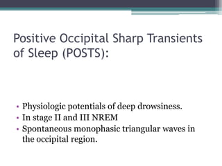 Positive Occipital Sharp Transients
of Sleep (POSTS):



• Physiologic potentials of deep drowsiness.
• In stage II and III NREM
• Spontaneous monophasic triangular waves in
  the occipital region.
 