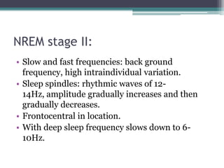 NREM stage II:
• Slow and fast frequencies: back ground
  frequency, high intraindividual variation.
• Sleep spindles: rhythmic waves of 12-
  14Hz, amplitude gradually increases and then
  gradually decreases.
• Frontocentral in location.
• With deep sleep frequency slows down to 6-
  10Hz.
 