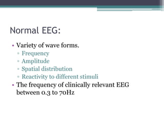 Normal EEG:
• Variety of wave forms.
 ▫   Frequency
 ▫   Amplitude
 ▫   Spatial distribution
 ▫   Reactivity to different stimuli
• The frequency of clinically relevant EEG
  between 0.3 to 70Hz
 