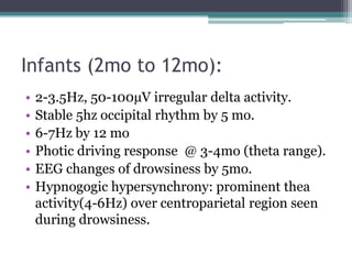 Infants (2mo to 12mo):
•   2-3.5Hz, 50-100µV irregular delta activity.
•   Stable 5hz occipital rhythm by 5 mo.
•   6-7Hz by 12 mo
•   Photic driving response @ 3-4mo (theta range).
•   EEG changes of drowsiness by 5mo.
•   Hypnogogic hypersynchrony: prominent thea
    activity(4-6Hz) over centroparietal region seen
    during drowsiness.
 