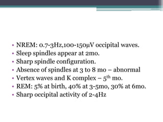 •   NREM: 0.7-3Hz,100-150µV occipital waves.
•   Sleep spindles appear at 2mo.
•   Sharp spindle configuration.
•   Absence of spindles at 3 to 8 mo – abnormal
•   Vertex waves and K complex – 5th mo.
•   REM: 5% at birth, 40% at 3-5mo, 30% at 6mo.
•   Sharp occipital activity of 2-4Hz
 