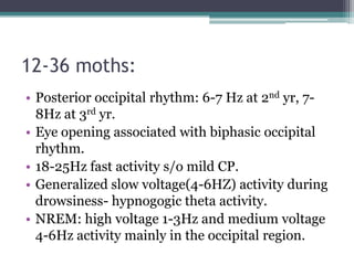 12-36 moths:
• Posterior occipital rhythm: 6-7 Hz at 2nd yr, 7-
  8Hz at 3rd yr.
• Eye opening associated with biphasic occipital
  rhythm.
• 18-25Hz fast activity s/o mild CP.
• Generalized slow voltage(4-6HZ) activity during
  drowsiness- hypnogogic theta activity.
• NREM: high voltage 1-3Hz and medium voltage
  4-6Hz activity mainly in the occipital region.
 