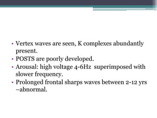 • Vertex waves are seen, K complexes abundantly
  present.
• POSTS are poorly developed.
• Arousal: high voltage 4-6Hz superimposed with
  slower frequency.
• Prolonged frontal sharps waves between 2-12 yrs
  –abnormal.
 