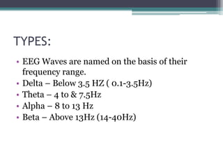 TYPES:
• EEG Waves are named on the basis of their
  frequency range.
• Delta – Below 3.5 HZ ( 0.1-3.5Hz)
• Theta – 4 to & 7.5Hz
• Alpha – 8 to 13 Hz
• Beta – Above 13Hz (14-40Hz)
 