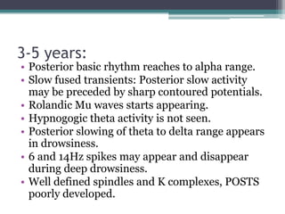 3-5 years:
• Posterior basic rhythm reaches to alpha range.
• Slow fused transients: Posterior slow activity
  may be preceded by sharp contoured potentials.
• Rolandic Mu waves starts appearing.
• Hypnogogic theta activity is not seen.
• Posterior slowing of theta to delta range appears
  in drowsiness.
• 6 and 14Hz spikes may appear and disappear
  during deep drowsiness.
• Well defined spindles and K complexes, POSTS
  poorly developed.
 