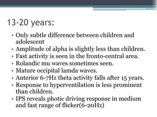 13-20 years:
 • Only subtle difference between children and
   adolescent
 • Amplitude of alpha is slightly less than children.
 • Fast activity is seen in the fronto-central area.
 • Rolandic mu waves sometimes seen.
 • Mature occipital lamda waves.
 • Anterior 6-7Hz theta activity falls after 15 years.
 • Response to hyperventilation is less prominent
   than children.
 • IPS reveals photic driving response in medium
   and fast range of flicker(6-20Hz)
 