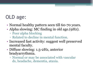 OLD age:
• Normal healthy pattern seen till 60-70 years.
• Alpha slowing: MC finding in old age.(9Hz).
 ▫ Poor alpha blocking
 ▫ Related to decline in mental function.
• Increased fast activity: suggest well preserved
  mental faculty.
• Diffuse slowing: 1.5-2Hz, anterior
  bradyarrythmia.
 ▫ Normal or may be associated with vascular
   ds, headache, dementia, ataxia.
 