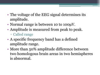 • The voltage of the EEG signal determines its
  amplitude.
• Normal range is between 10 to 100µV.
• Amplitude is measured from peak to peak.
 ▫ Called range
• A specific frequency band has a defined
  amplitude range.
• More than 50% amplitude difference between
  two homologous brain areas in two hemispheres
  is abnormal.
 