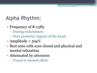 Alpha Rhythm:
• Frequency of 8-13Hz
 ▫ During wakefulness
 ▫ Over posterior regions of the head.
• Amplitude < 50µV.
• Best seen with eyes closed and physical and
  mental relaxation.
• Attenuated by attension
 ▫ Visual or mental effort.
 