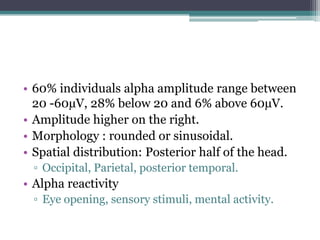• 60% individuals alpha amplitude range between
  20 -60µV, 28% below 20 and 6% above 60µV.
• Amplitude higher on the right.
• Morphology : rounded or sinusoidal.
• Spatial distribution: Posterior half of the head.
 ▫ Occipital, Parietal, posterior temporal.
• Alpha reactivity
 ▫ Eye opening, sensory stimuli, mental activity.
 