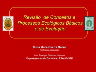 Revisão de Conceitos e
Processos Ecológicos Básicos
e de Evolução
Silvia Maria Guerra Molina
Professor Associado
Lab. Ecologia Evolutiva Humana
Departamento de Genética - ESALQ-USP
 