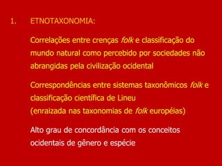 1. ETNOTAXONOMIA:
Correlações entre crenças folk e classificação do
mundo natural como percebido por sociedades não
abrangidas pela civilização ocidental
Correspondências entre sistemas taxonômicos folk e
classificação científica de Lineu
(enraizada nas taxonomias de folk européias)
Alto grau de concordância com os conceitos
ocidentais de gênero e espécie
 