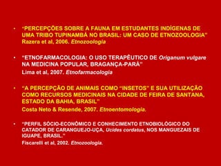 • “PERCEPÇÕES SOBRE A FAUNA EM ESTUDANTES INDÍGENAS DE
UMA TRIBO TUPINAMBÁ NO BRASIL: UM CASO DE ETNOZOOLOGIA”
Razera et al, 2006. Etnozoologia
• “ETNOFARMACOLOGIA: O USO TERAPÊUTICO DE Origanum vulgare
NA MEDICINA POPULAR, BRAGANÇA-PARÁ”
Lima et al, 2007. Etnofarmacologia
• “A PERCEPÇÃO DE ANIMAIS COMO “INSETOS” E SUA UTILIZAÇÃO
COMO RECURSOS MEDICINAIS NA CIDADE DE FEIRA DE SANTANA,
ESTADO DA BAHIA, BRASIL”
Costa Neto & Resende, 2007. Etnoentomologia.
• “PERFIL SÓCIO-ECONÔMICO E CONHECIMENTO ETNOBIOLÓGICO DO
CATADOR DE CARANGUEJO-UÇA, Ucides cordatus, NOS MANGUEZAIS DE
IGUAPE, BRASIL.”
Fiscarelli et al, 2002. Etnozoologia.
 