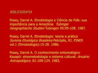 BIBLIOGRAFIA
Posey, Darrel A. Etnobiologia e Ciência de Folk: sua
importância para a Amazônia Tubinger
Geographische Studien Tubingen 95:95-108. 1987.
Posey, Darrel A. Etnobiologia: teoria e prática
Summa Etnológica Brasileira Petróplis, RJ. FINEP.
vol.1 (Etnobiologia):15-28. 1986.
Posey, Darrel A. O conhecimento entomológico
Kayapó: etnometodologia e sistema cultural. Anuário
Antropológico. 81:109-124. 1983.
 