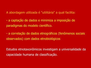 A abordagem utilizada é "utilitária" a qual facilita:
- a captação de dados e minimiza a imposição de
paradigmas do modelo científico.
- a correlação de dados etnográficos (fenômenos sociais
observados) com dados etnobiológicos
Estudos etnotaxonômicos investigam a universalidade da
capacidade humana de classificação.
 