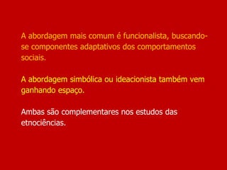 A abordagem mais comum é funcionalista, buscando-
se componentes adaptativos dos comportamentos
sociais.
A abordagem simbólica ou ideacionista também vem
ganhando espaço.
Ambas são complementares nos estudos das
etnociências.
 