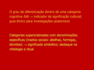 O grau de diferenciação dentro de uma categoria
cognitiva folk  indicador de significação cultural;
guia êmico para investigações posteriores
Categorias superordenadas com denominações
específicas (insetos sociais: abelhas, formigas,
térmitas)  significado simbólico; destaque na
mitologia e ritual
 