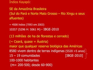 Índios Kayapó:
SE da Amazônia Brasileira
(Sul do Pará e Norte Mato Grosso – Rio Xingu e seus
afluentes)
~ 4500 índios (7093 em 2003)
10357 (5296 H: 5061 M) - IBGE-2010
(13 milhões de ha de florestas e cerrado)
(~ Ceará, quase = Áustria)
maior que qualquer reserva biológica das Américas
8580 vivem dentro de terras indígenas (5520 >5 anos)
15 – 19 comunidades [IBGE-2010]
100-1000 habitantes
(m= 200-500; desde 60-900)
 