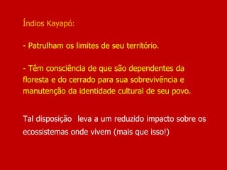 Índios Kayapó:
- Patrulham os limites de seu território.
- Têm consciência de que são dependentes da
floresta e do cerrado para sua sobrevivência e
manutenção da identidade cultural de seu povo.
Tal disposição leva a um reduzido impacto sobre os
ecossistemas onde vivem (mais que isso!)
 