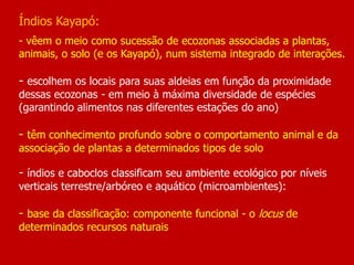 Índios Kayapó:
- vêem o meio como sucessão de ecozonas associadas a plantas,
animais, o solo (e os Kayapó), num sistema integrado de interações.
- escolhem os locais para suas aldeias em função da proximidade
dessas ecozonas - em meio à máxima diversidade de espécies
(garantindo alimentos nas diferentes estações do ano)
- têm conhecimento profundo sobre o comportamento animal e da
associação de plantas a determinados tipos de solo
- índios e caboclos classificam seu ambiente ecológico por níveis
verticais terrestre/arbóreo e aquático (microambientes):
- base da classificação: componente funcional - o locus de
determinados recursos naturais
 