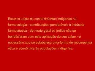 Estudos sobre os conhecimentos indígenas na
farmacologia - contribuições ponderáveis à indústria
farmacêutica - de modo geral os índios não se
beneficiaram com esta aplicação de seu saber - é
necessário que se estabeleça uma forma de recompensa
ética e econômica às populações indígenas.
 