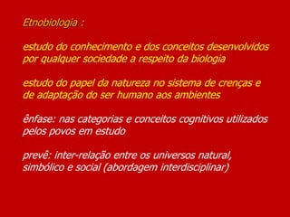 Etnobiologia :
estudo do conhecimento e dos conceitos desenvolvidos
por qualquer sociedade a respeito da biologia
estudo do papel da natureza no sistema de crenças e
de adaptação do ser humano aos ambientes
ênfase: nas categorias e conceitos cognitivos utilizados
pelos povos em estudo
prevê: inter-relação entre os universos natural,
simbólico e social (abordagem interdisciplinar)
 