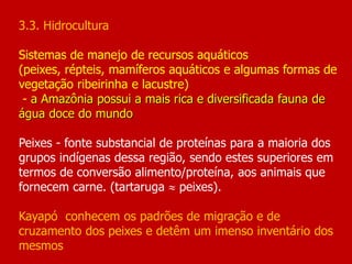 3.3. Hidrocultura
Sistemas de manejo de recursos aquáticos
(peixes, répteis, mamíferos aquáticos e algumas formas de
vegetação ribeirinha e lacustre)
- a Amazônia possui a mais rica e diversificada fauna de
água doce do mundo
Peixes - fonte substancial de proteínas para a maioria dos
grupos indígenas dessa região, sendo estes superiores em
termos de conversão alimento/proteína, aos animais que
fornecem carne. (tartaruga  peixes).
Kayapó conhecem os padrões de migração e de
cruzamento dos peixes e detêm um imenso inventário dos
mesmos
 