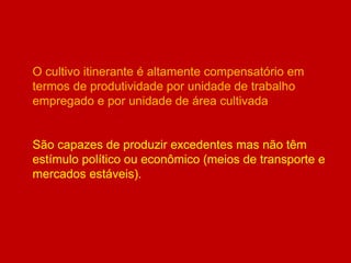O cultivo itinerante é altamente compensatório em
termos de produtividade por unidade de trabalho
empregado e por unidade de área cultivada
São capazes de produzir excedentes mas não têm
estímulo político ou econômico (meios de transporte e
mercados estáveis).
 