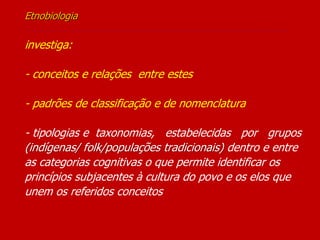 Etnobiologia
-----------------------------------------------------------------
investiga:
- conceitos e relações entre estes
- padrões de classificação e de nomenclatura
- tipologias e taxonomias, estabelecidas por grupos
(indígenas/ folk/populações tradicionais) dentro e entre
as categorias cognitivas o que permite identificar os
princípios subjacentes à cultura do povo e os elos que
unem os referidos conceitos
 