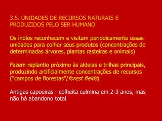 3.5. UNIDADES DE RECURSOS NATURAIS E
PRODUZIDOS PELO SER HUMANO
Os índios reconhecem e visitam periodicamente essas
unidades para colher seus produtos (concentrações de
determinadas árvores, plantas rasteiras e animais)
Fazem replantio próximo às aldeias e trilhas principais,
produzindo artificialmente concentrações de recursos
("campos de florestas"/forest fields)
Antigas capoeiras - colheita culmina em 2-3 anos, mas
não há abandono total
 