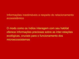 Informações inestimáveis a respeito do relacionamento
ecossistêmico
O modo como os índios interagem com seu habitat
oferece informações preciosas sobre as inter-relações
ecológicas, cruciais para o funcionamento dos
microecossistemas
 