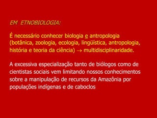EM ETNOBIOLOGIA:
É necessário conhecer biologia e antropologia
(botânica, zoologia, ecologia, lingüística, antropologia,
história e teoria da ciência)  multidisciplinaridade.
A excessiva especialização tanto de biólogos como de
cientistas sociais vem limitando nossos conhecimentos
sobre a manipulação de recursos da Amazônia por
populações indígenas e de caboclos
 