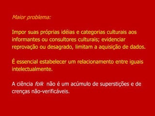 Maior problema:
Impor suas próprias idéias e categorias culturais aos
informantes ou consultores culturais; evidenciar
reprovação ou desagrado, limitam a aquisição de dados.
É essencial estabelecer um relacionamento entre iguais
intelectualmente.
A ciência folk não é um acúmulo de superstições e de
crenças não-verificáveis.
 