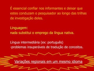 É essencial confiar nos informantes e deixar que
estes conduzam o pesquisador ao longo das trilhas
de investigação deles.
Linguagem:
nada substitui o emprego da língua nativa.
Língua intermediária (ex: português)
-problemas insuperáveis de tradução de conceitos.
Variações regionais em um mesmo idioma
 