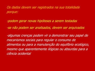 Os dados devem ser registrados na sua totalidade
porque:
-podem gerar novas hipóteses a serem testadas
-se não podem ser analisados, devem ser arquivados
-algumas crenças podem vir a demonstrar seu papel de
mecanismos sociais para regular o consumo de
alimentos ou para a manutenção do equilíbrio ecológico,
mesmo que aparentemente ilógicas ou absurdas para a
ciência ocidental
 