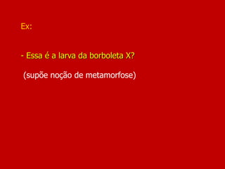 Ex:
- Essa é a larva da borboleta X?
(supõe noção de metamorfose)
 