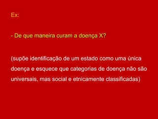 Ex:
- De que maneira curam a doença X?
(supõe identificação de um estado como uma única
doença e esquece que categorias de doença não são
universais, mas social e etnicamente classificadas)
 