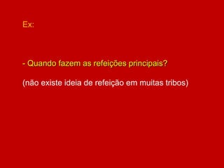 Ex:
- Quando fazem as refeições principais?
(não existe ideia de refeição em muitas tribos)
 