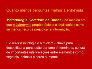 Quanto menos perguntas melhor a entrevista
Metodologia Geradora de Dados - na medida em
que o informante propõe tópicos e explicações corre-
se menos risco de prejudicar a informação.
Ex: ouvir a mitologia e o folclore - chave para
decodificar a percepção por uma determinada cultura
de importantes inter-relações entre elementos como
vegetais, animais e seres humanos.
 