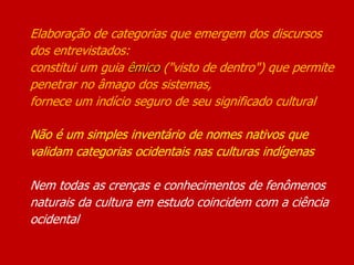 Elaboração de categorias que emergem dos discursos
dos entrevistados:
constitui um guia êmico ("visto de dentro") que permite
penetrar no âmago dos sistemas,
fornece um indício seguro de seu significado cultural
Não é um simples inventário de nomes nativos que
validam categorias ocidentais nas culturas indígenas
Nem todas as crenças e conhecimentos de fenômenos
naturais da cultura em estudo coincidem com a ciência
ocidental
 