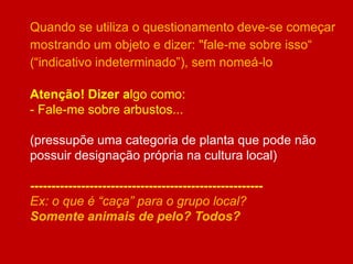 Quando se utiliza o questionamento deve-se começar
mostrando um objeto e dizer: "fale-me sobre isso“
(“indicativo indeterminado”), sem nomeá-lo
Atenção! Dizer algo como:
- Fale-me sobre arbustos...
(pressupõe uma categoria de planta que pode não
possuir designação própria na cultura local)
-------------------------------------------------------
Ex: o que é “caça” para o grupo local?
Somente animais de pelo? Todos?
 