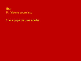 Ex:
P: fale-me sobre isso
I: é a pupa de uma abelha
 